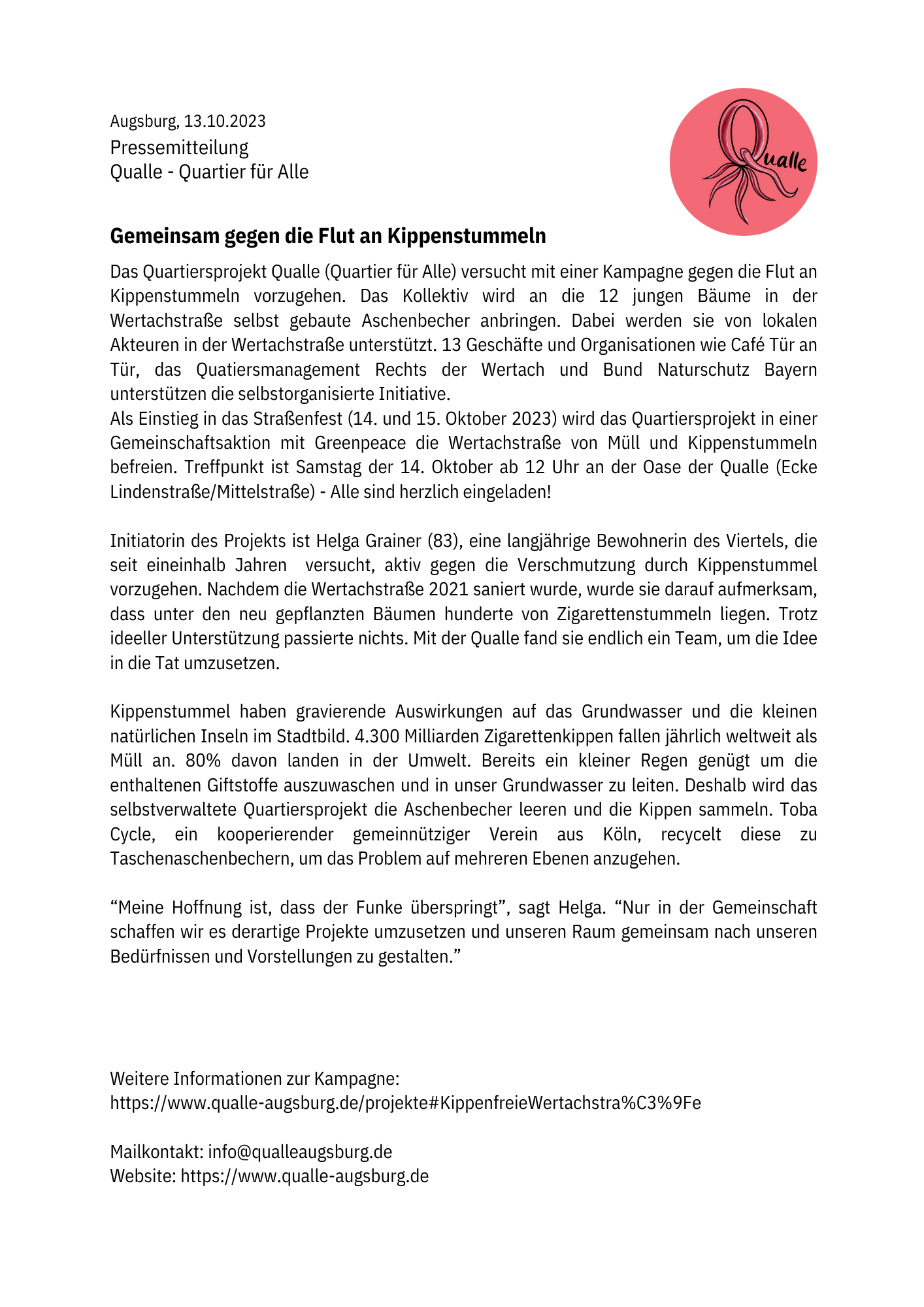 Pressemitteilung auf weißem Papier mit dem Qualle-Logo oben rechts. Das Logo zeigt ein stilisiertes Q als Quallen-Umriss (runder Kopf mit Tentakeln) in einem roten Kreis, daneben der Schriftzug „Qualle“ in geschwungener Handschrift.

Augsburg, 13.10.2023
Pressemitteilung
Qualle - Quartier für Alle

Gemeinsam gegen die Flut an Kippenstummeln

Das Quartiersprojekt Qualle (Quartier für Alle) versucht mit einer Kampagne gegen die Flut an Kippenstummeln vorzugehen. Das Kollektiv wird an die 12 jungen Bäume in der Wertachstraße selbst gebaute Aschenbecher anbringen. Dabei werden sie von lokalen Akteuren in der Wertachstraße unterstützt. 13 Geschäfte und Organisationen wie Café Tür an Tür, das Quatiersmanagement Rechts der Wertach und Bund Naturschutz Bayern unterstützen die selbstorganisierte Initiative.
Als Einstieg in das Straßenfest (14. und 15. Oktober 2023) wird das Quartiersprojekt in einer Gemeinschaftsaktion mit Greenpeace die Wertachstraße von Müll und Kippenstummeln befreien. Treffpunkt ist Samstag der 14. Oktober ab 12 Uhr an der Oase der Qualle (Ecke Lindenstraße/Mittelstraße) - Alle sind herzlich eingeladen!

Initiatorin des Projekts ist Helga Grainer (83), eine langjährige Bewohnerin des Viertels, die seit eineinhalb Jahren  versucht, aktiv gegen die Verschmutzung durch Kippenstummel vorzugehen. Nachdem die Wertachstraße 2021 saniert wurde, wurde sie darauf aufmerksam, dass unter den neu gepflanzten Bäumen hunderte von Zigarettenstummeln liegen. Trotz ideeller Unterstützung passierte nichts. Mit der Qualle fand sie endlich ein Team, um die Idee in die Tat umzusetzen.

Kippenstummel haben gravierende Auswirkungen auf das Grundwasser und die kleinen natürlichen Inseln im Stadtbild. 4.300 Milliarden Zigarettenkippen fallen jährlich weltweit als Müll an. 80% davon landen in der Umwelt. Bereits ein kleiner Regen genügt um die enthaltenen Giftstoffe auszuwaschen und in unser Grundwasser zu leiten. Deshalb wird das selbstverwaltete Quartiersprojekt die Aschenbecher leeren und die Kippen sammeln. Toba Cycle, ein kooperierender gemeinnütziger Verein aus Köln, recycelt diese zu Taschenaschenbechern, um das Problem auf mehreren Ebenen anzugehen.

„Meine Hoffnung ist, dass der Funke überspringt“, sagt Helga. „Nur in der Gemeinschaft schaffen wir es derartige Projekte umzusetzen und unseren Raum gemeinsam nach unseren Bedürfnissen und Vorstellungen zu gestalten.“



Weitere Informationen zur Kampagne:
https://www.qualle-augsburg.de/projekte#KippenfreieWertachstra%C3%9Fe

Mailkontakt: info@qualleaugsburg.de
Website: https://www.qualle-augsburg.de